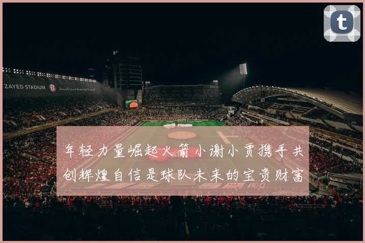 年轻力量崛起火箭小谢小贾携手共创辉煌自信是球队未来的宝贵财富