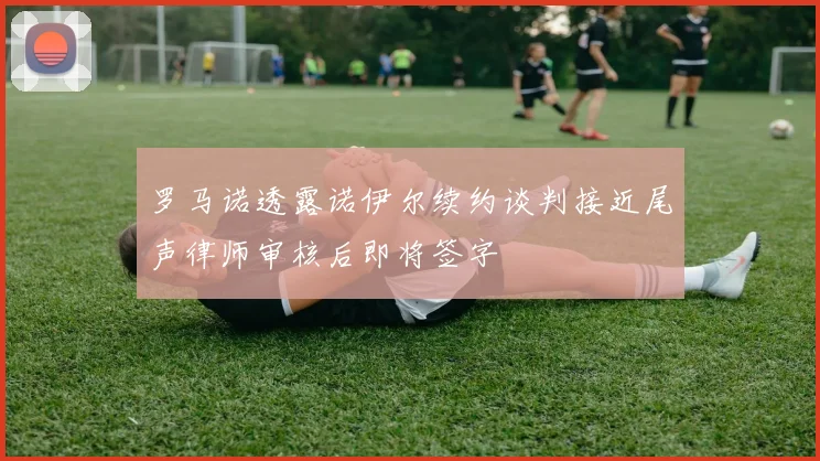 罗马诺透露诺伊尔续约谈判接近尾声律师审核后即将签字