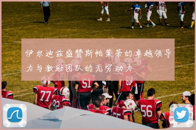 伊尔迪兹盛赞斯帕莱蒂的卓越领导力与激励团队的无穷动力