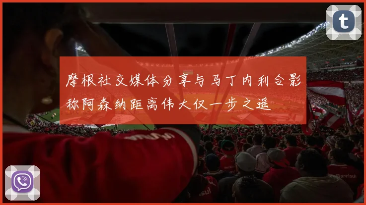 摩根社交媒体分享与马丁内利合影称阿森纳距离伟大仅一步之遥
