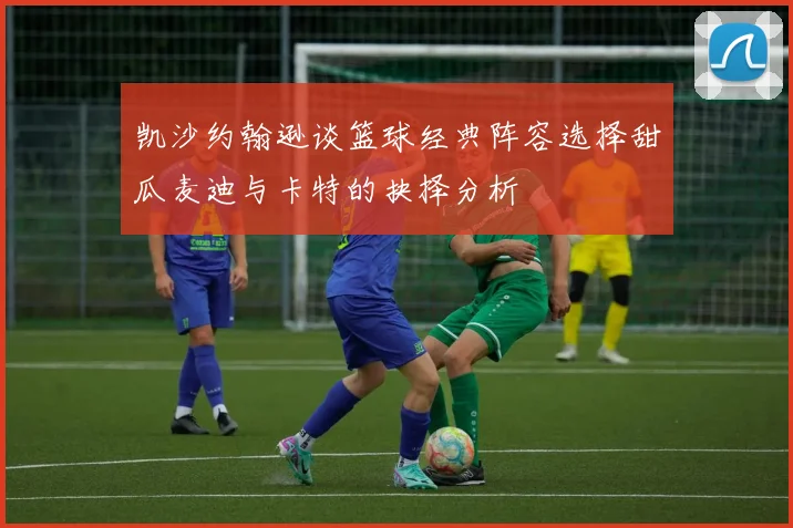 凯沙约翰逊谈篮球经典阵容选择甜瓜麦迪与卡特的抉择分析