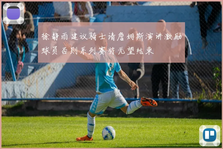徐静雨建议骑士请詹姆斯演讲激励球员否则系列赛将无望结束