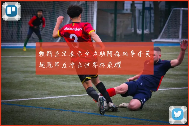 赖斯坚定表示全力助阿森纳争夺英超冠军后冲击世界杯荣耀