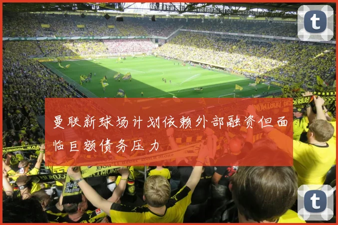 曼联新球场计划依赖外部融资但面临巨额债务压力