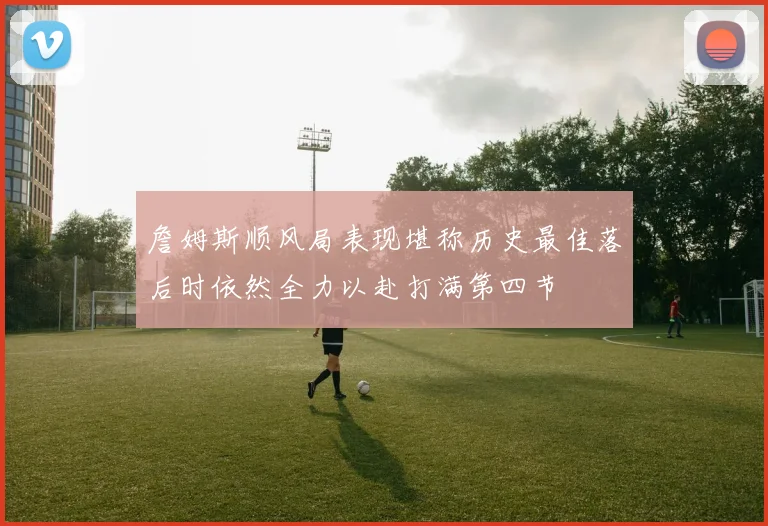 詹姆斯顺风局表现堪称历史最佳落后时依然全力以赴打满第四节