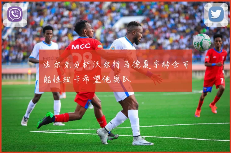 法尔克分析沃尔特马德夏季转会可能性纽卡希望他离队