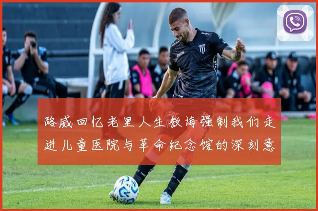 路威回忆老里人生教诲强制我们走进儿童医院与革命纪念馆的深刻意义