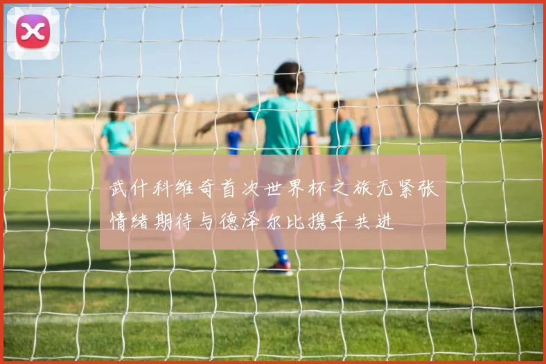 武什科维奇首次世界杯之旅无紧张情绪期待与德泽尔比携手共进
