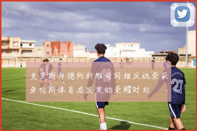 克罗斯与德约科维奇同框庆祝荣获劳伦斯体育启发奖的荣耀时刻