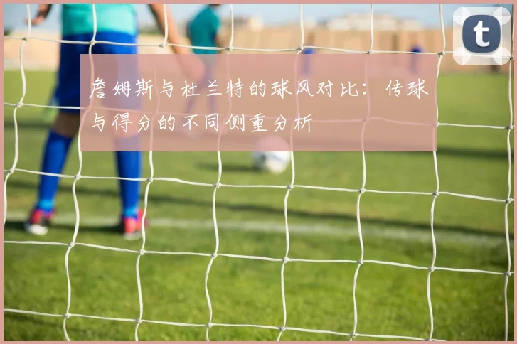 詹姆斯与杜兰特的球风对比：传球与得分的不同侧重分析