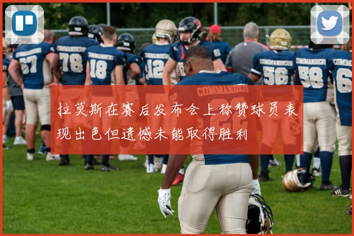 拉莫斯在赛后发布会上称赞球员表现出色但遗憾未能取得胜利
