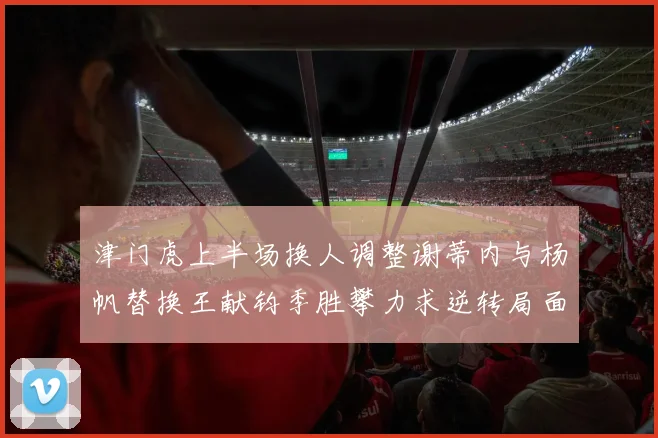津门虎上半场换人调整谢蒂内与杨帆替换王献钧季胜攀力求逆转局面