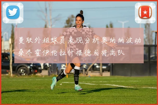 曼联外租球员表现分析奥纳纳波动桑乔霍伊伦拉什福德或将离队
