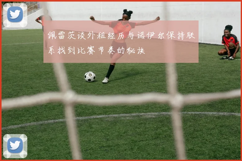 佩雷茨谈外租经历与诺伊尔保持联系找到比赛节奏的秘诀