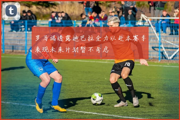 罗马诺透露迪巴拉全力以赴本赛季表现未来计划暂不考虑