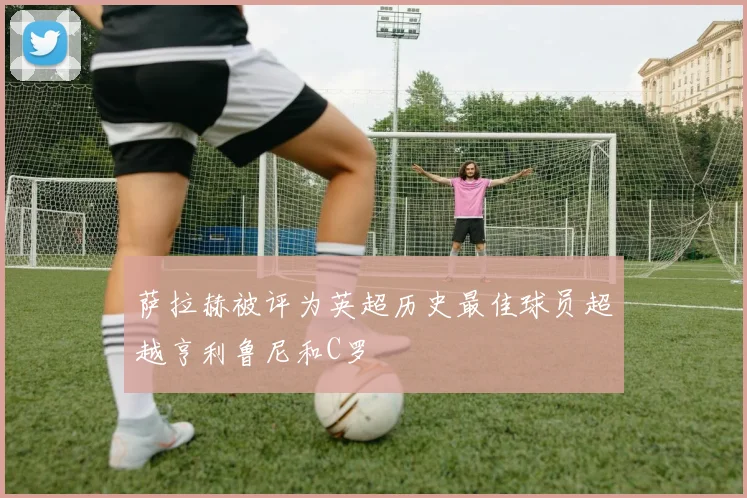 萨拉赫被评为英超历史最佳球员超越亨利鲁尼和C罗