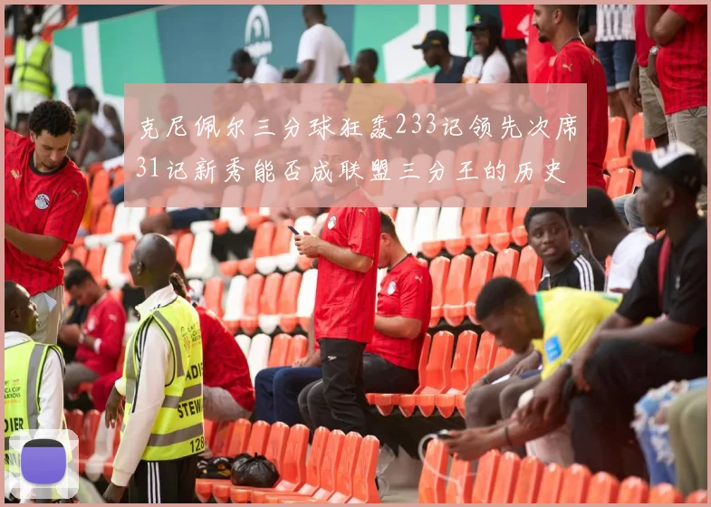 克尼佩尔三分球狂轰233记领先次席31记新秀能否成联盟三分王的历史首位者