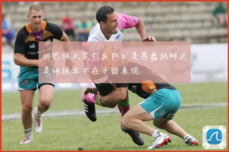 姆巴佩大笑引发热议是愚蠢挑衅还是他根本不在乎的表现