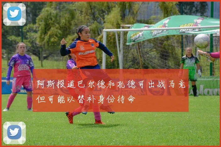 阿斯报道巴尔德和孔德可出战马竞但可能以替补身份待命
