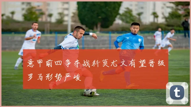 意甲前四争夺战科莫尤文有望晋级罗马形势严峻