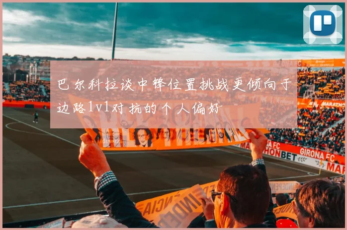 巴尔科拉谈中锋位置挑战更倾向于边路1v1对抗的个人偏好