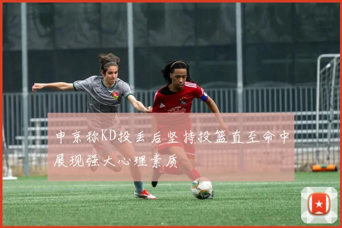 申京称KD投丢后坚持投篮直至命中展现强大心理素质